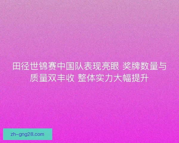 田径世锦赛中国队表现亮眼 奖牌数量与质量双丰收 整体实力大幅提升