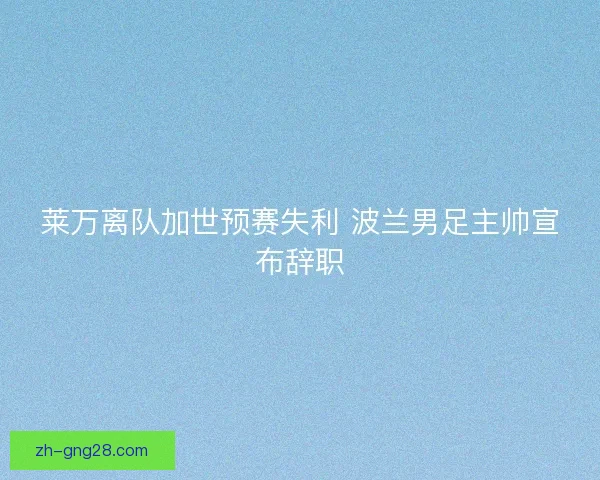 莱万离队加世预赛失利 波兰男足主帅宣布辞职