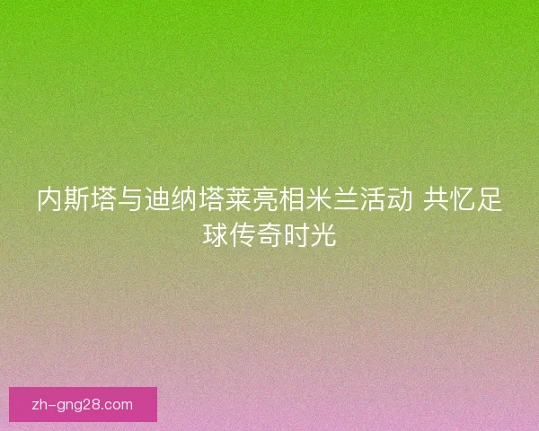 内斯塔与迪纳塔莱亮相米兰活动 共忆足球传奇时光