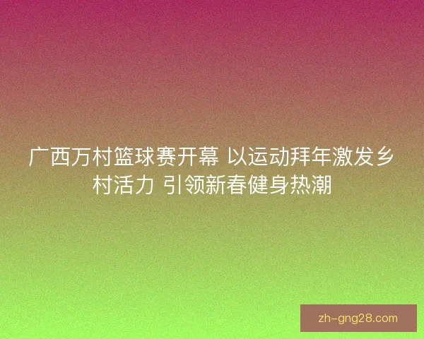 广西万村篮球赛开幕 以运动拜年激发乡村活力 引领新春健身热潮