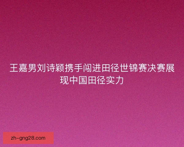 王嘉男刘诗颖携手闯进田径世锦赛决赛展现中国田径实力