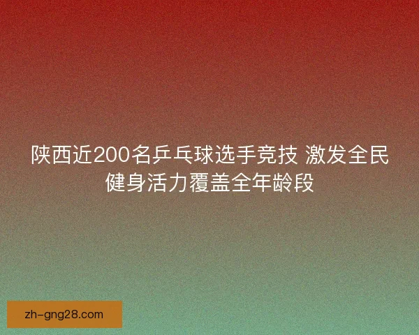 陕西近200名乒乓球选手竞技 激发全民健身活力覆盖全年龄段