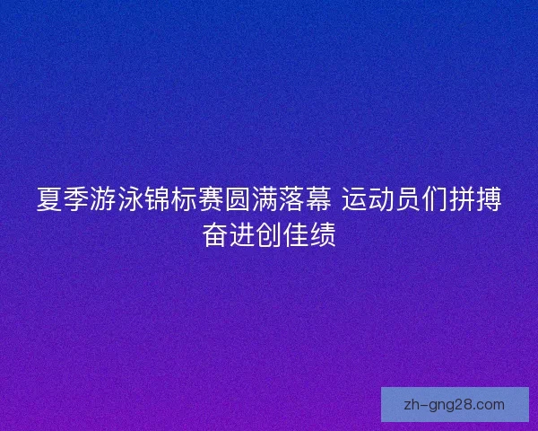 夏季游泳锦标赛圆满落幕 运动员们拼搏奋进创佳绩