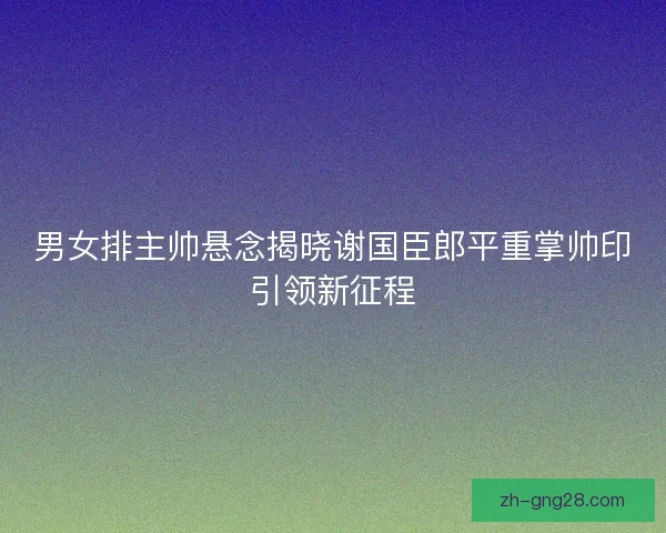 男女排主帅悬念揭晓谢国臣郎平重掌帅印引领新征程