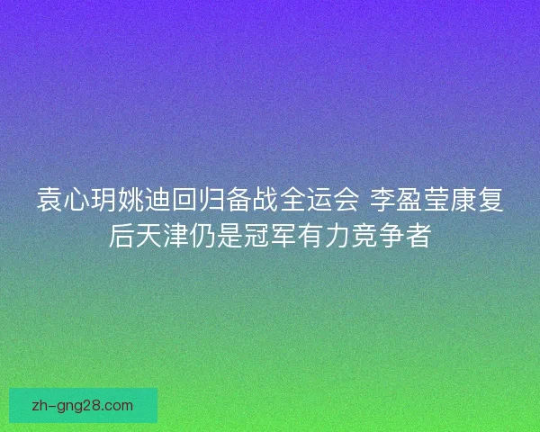 袁心玥姚迪回归备战全运会 李盈莹康复后天津仍是冠军有力竞争者