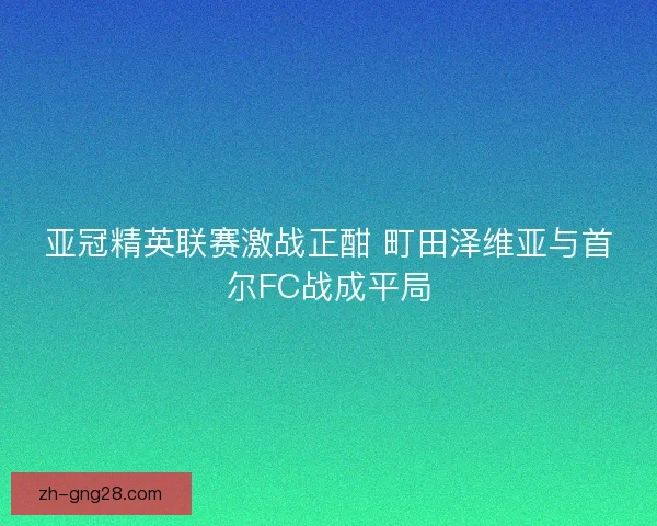 亚冠精英联赛激战正酣 町田泽维亚与首尔FC战成平局