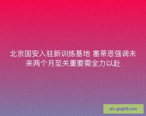 北京国安入驻新训练基地 塞蒂恩强调未来两个月至关重要需全力以赴