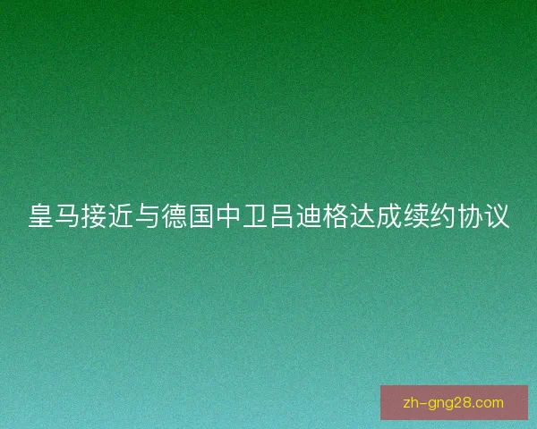 皇马接近与德国中卫吕迪格达成续约协议 皇马接近与德国中卫吕迪格达成续约协议