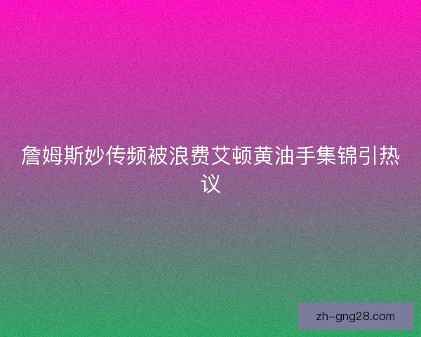 詹姆斯妙传频被浪费艾顿黄油手集锦引热议 詹姆斯妙传频被浪费艾顿黄油手集锦引热议