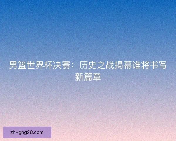男篮世界杯决赛：历史之战揭幕谁将书写新篇章