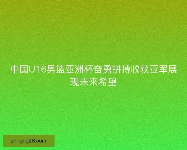 中国U16男篮亚洲杯奋勇拼搏收获亚军展现未来希望