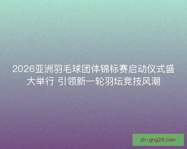 2026亚洲羽毛球团体锦标赛启动仪式盛大举行 引领新一轮羽坛竞技风潮