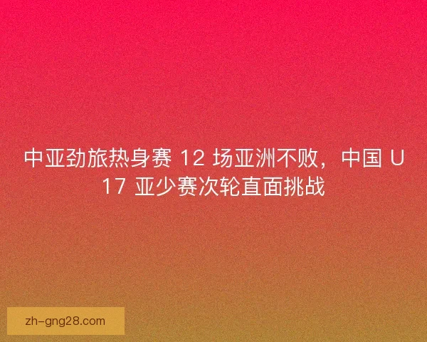 中亚劲旅热身赛 12 场亚洲不败，中国 U17 亚少赛次轮直面挑战