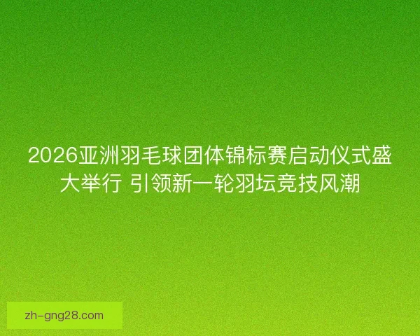 2026亚洲羽毛球团体锦标赛启动仪式盛大举行 引领新一轮羽坛竞技风潮