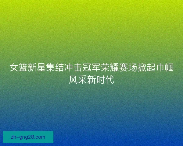 女篮新星集结冲击冠军荣耀赛场掀起巾帼风采新时代 女篮新星集结冲击冠军荣耀赛场掀起巾帼风采新时代
